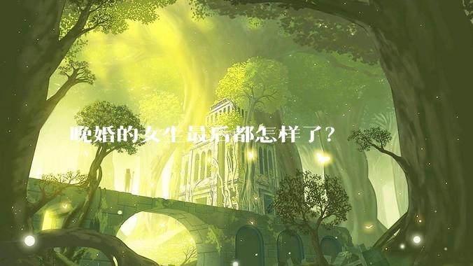 晚婚的女生最后都怎样了？