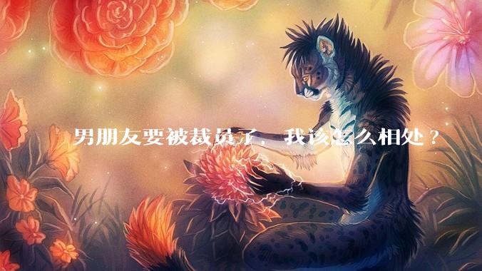 男朋友要被裁员了，我该怎么相处?